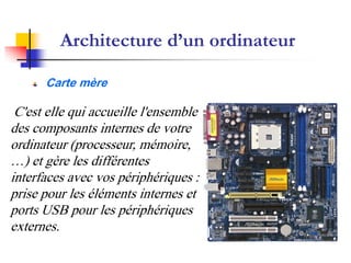 Architecture d’un ordinateur
Carte mère
C'est elle qui accueille l'ensemble
des composants internes de votre
ordinateur (processeur, mémoire,
…) et gère les différentes
interfaces avec vos périphériques :
prise pour les éléments internes et
ports USB pour les périphériques
externes.
 