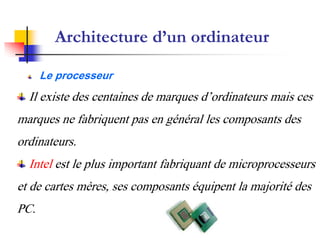 Architecture d’un ordinateur
Le processeur
Il existe des centaines de marques d’ordinateurs mais ces
marques ne fabriquent pas en général les composants des
ordinateurs.
Intel est le plus important fabriquant de microprocesseurs
et de cartes mères, ses composants équipent la majorité des
PC.
 