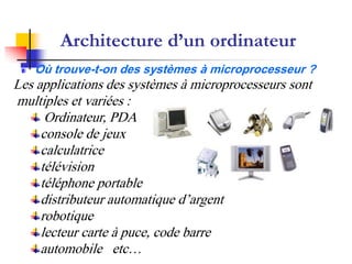 Architecture d’un ordinateur
Où trouve-t-on des systèmes à microprocesseur ?
Les applications des systèmes à microprocesseurs sont
multiples et variées :
Ordinateur, PDA
console de jeux
calculatrice
télévision
téléphone portable
distributeur automatique d’argent
robotique
lecteur carte à puce, code barre
automobile etc…
 