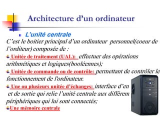 Architecture d’un ordinateur
L’unité centrale
C’est le boitier principal d’un ordinateur personnel(coeur de
l’orditeur) composée de :
Unitée de traitement (UAL): effectuer des opérations
arithmétiques et logiques(booléennes);
Unitée de commande ou de contrôle: permettant de contrôler le
fonctionnement de l'ordinateur.
Une ou plusieurs unitée d’échanges: interface d’entrée
et de sortie qui relie l’unité centrale aux différents
périphériques qui lui sont connectés;
Une mémoire centrale
 