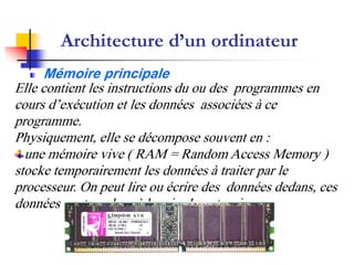 Architecture d’un ordinateur
Mémoire principale
Elle contient les instructions du ou des programmes en
cours d’exécution et les données associées à ce
programme.
Physiquement, elle se décompose souvent en :
une mémoire vive ( RAM = Random Access Memory )
stocke temporairement les données à traiter par le
processeur. On peut lire ou écrire des données dedans, ces
données sont perdues à la mise hors tension.
 