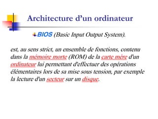 Architecture d’un ordinateur
BIOS (Basic Input Output System).
est, au sens strict, un ensemble de fonctions, contenu
dans la mémoire morte (ROM) de la carte mère d'un
ordinateur lui permettant d'effectuer des opérations
élémentaires lors de sa mise sous tension, par exemple
la lecture d'un secteur sur un disque.
 