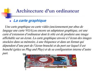 Une carte graphique ou carte vidéo (anciennement par abus de
langage une carte VGA),ou encore un adaptateur graphique, est une
carte d’extension d’ordinateur dont le rôle est de produire une image
affichable sur un écran. La carte graphique envoie à l’écran des images
stockées dans sa mémoire, à une fréquence et dans un format qui
dépendent d’une part de l’écran branché et du port sur lequel il est
branché (grâce au Plug and Play) et de sa configuration interne d’autre
part.
Architecture d’un ordinateur
La carte graphique
 
