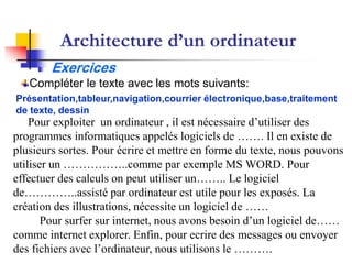 Architecture d’un ordinateur
Exercices
Pour exploiter un ordinateur , il est nécessaire d’utiliser des
programmes informatiques appelés logiciels de ……. Il en existe de
plusieurs sortes. Pour écrire et mettre en forme du texte, nous pouvons
utiliser un ……………..comme par exemple MS WORD. Pour
effectuer des calculs on peut utiliser un…….. Le logiciel
de…………..assisté par ordinateur est utile pour les exposés. La
création des illustrations, nécessite un logiciel de ……
Pour surfer sur internet, nous avons besoin d’un logiciel de……
comme internet explorer. Enfin, pour ecrire des messages ou envoyer
des fichiers avec l’ordinateur, nous utilisons le ……….
Présentation,tableur,navigation,courrier électronique,base,traitement
de texte, dessin
Compléter le texte avec les mots suivants:
 