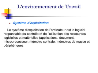 L’environnement de Travail
Le système d’exploitation de l’ordinateur est le logiciel
responsable du contrôle et de l’utilisation des ressources
logicielles et matérielles (applications, document,
microprocesseur, mémoire centrale, mémoires de masse et
périphériques
Système d’exploitation
 