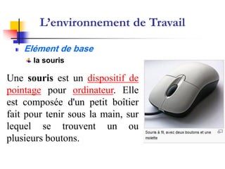 Système d’Exploitation
‫التشغيل‬ ‫نظام‬
Elément de base
la souris
Une souris est un dispositif de
pointage pour ordinateur. Elle
est composée d'un petit boîtier
fait pour tenir sous la main, sur
lequel se trouvent un ou
plusieurs boutons.
L’environnement de Travail
 