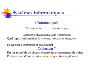 Systèmes informatiques
L’informatique?
Le traitement Automatique de l’information
Quel type d’information ?: Nombre, Text, dessin, image, son
Le système d’information le plus courant
Ordinateur ?
Est un ensemble de circuits électroniques permettant de traiter
l’information d’une manière automatique, très rapidement.
AutomatiqueL’information
 