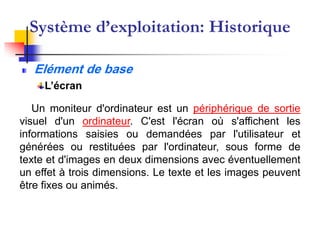 Système d’exploitation: Historique
Elément de base
L’écran
Un moniteur d'ordinateur est un périphérique de sortie
visuel d'un ordinateur. C'est l'écran où s'affichent les
informations saisies ou demandées par l'utilisateur et
générées ou restituées par l'ordinateur, sous forme de
texte et d'images en deux dimensions avec éventuellement
un effet à trois dimensions. Le texte et les images peuvent
être fixes ou animés.
 