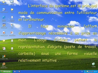 Système d’exploitationL’interface du système est le principal
mode de communication entre l’utilisateur
et l’ordinateur.
Il faut minimiser l’effort
d’apprentissage nécessaire à sa prise en
main. L’usage d’icônes permet la
représentation d’objets (poste de travail,
corbeille) sous une forme visuelle
relativement intuitive .
 