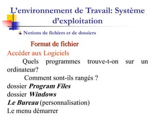 Format de fichier
Accéder aux Logiciels
Quels programmes trouve-t-on sur un
ordinateur?
Comment sont-ils rangés ?
dossier Program Files
dossier Windows
Le Bureau (personnalisation)
Le menu démarrer
L’environnement de Travail: Système
d’exploitation
Notions de fichiers et de dossiers
 