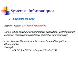 Systèmes informatiques
Logiciels de base
Appelés encore système d’exploitation
Un SE est un ensemble de programmes permettant l’exploitation de
toutes les ressources matérielles et logicielles de l’ordinateur
Pour démarrer l’ordinateur a forcement besoin d’un système
d’exploitation.
Exemple :
MS DOS, LINUX, Windows XP, MAC OS
 