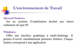 Système d’Exploitation
‫التشغيل‬ ‫نظام‬
L’environnement de Travail
Microsoft Windows:
Est un système d’exploitation destiné aux micro-
ordinateur de type PC
Windows:
Offre une interface graphique à multi-fenêtrage. Il
permet d’ouvrir simultanément plusieurs fenêtres. Chaque
fenêtre correspond à une application
 