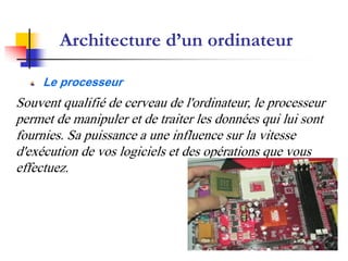 Architecture d’un ordinateur

     Le processeur
Souvent qualifié de cerveau de l'ordinateur, le processeur
permet de manipuler et de traiter les données qui lui sont
fournies. Sa puissance a une influence sur la vitesse
d'exécution de vos logiciels et des opérations que vous
effectuez.
 