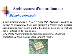 Architecture d’un ordinateur
      Mémoire principale

   une mémoire morte ( ROM = Read Only Memory ) chargée de
stocker le programme. C’est une mémoire à lecture seule. appelée
aussi mémoire non volatile, c’est-à-dire une mémoire qui ne s’efface
pas à l'extinction de l’ordinateur.
Elle stocke le programme de base pour démarrer et utiliser un
ordinateur (le BIOS : Basic Input Output System).
 