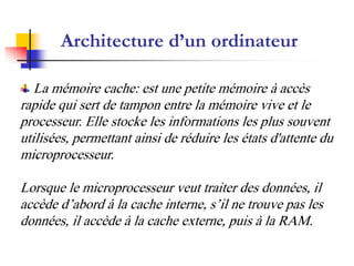 Architecture d’un ordinateur

   La mémoire cache: est une petite mémoire à accès
rapide qui sert de tampon entre la mémoire vive et le
processeur. Elle stocke les informations les plus souvent
utilisées, permettant ainsi de réduire les états d'attente du
microprocesseur.

Lorsque le microprocesseur veut traiter des données, il
accède d’abord à la cache interne, s’il ne trouve pas les
données, il accède à la cache externe, puis à la RAM.
 