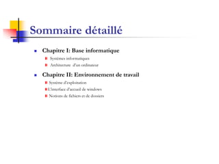 Sommaire détaillé
   Chapitre I: Base informatique
       Systèmes informatiques
       Architecture d’un ordinateur

   Chapitre II: Environnement de travail
      Système d’exploitation
      L’interface d’accueil de windows
      Notions de fichiers et de dossiers
 