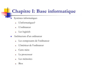 Chapitre I: Base informatique
   Systèmes informatiques
        L’informatiques?
        L’ordinateur
        Les logiciels
   Architecture d’un ordinateur
        Les composants de l’ordinateur
        L’intérieur de l’ordinateur
        Carte mère
        Le processeur
        Les mémoires
        Bios
 