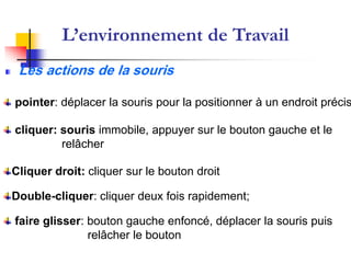 L’environnement de Travail
 Les actions de la souris

pointer: déplacer la souris pour la positionner à un endroit précis

cliquer: souris immobile, appuyer sur le bouton gauche et le
         relâcher

Cliquer droit: cliquer sur le bouton droit

Double-cliquer: cliquer deux fois rapidement;

faire glisser: bouton gauche enfoncé, déplacer la souris puis
               relâcher le bouton
 