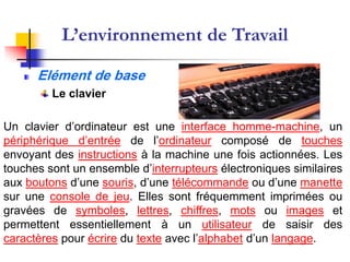 L’environnement de Travail

      Elément de base
         Le clavier

Un clavier d’ordinateur est une interface homme-machine, un
périphérique d’entrée de l’ordinateur composé de touches
envoyant des instructions à la machine une fois actionnées. Les
touches sont un ensemble d’interrupteurs électroniques similaires
aux boutons d’une souris, d’une télécommande ou d’une manette
sur une console de jeu. Elles sont fréquemment imprimées ou
gravées de symboles, lettres, chiffres, mots ou images et
permettent essentiellement à un utilisateur de saisir des
caractères pour écrire du texte avec l’alphabet d’un langage.
 