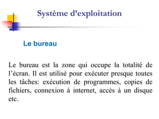 Système d’exploitation


     Le bureau


Le bureau est la zone qui occupe la totalité de
l’écran. Il est utilisé pour exécuter presque toutes
les tâches: exécution de programmes, copies de
fichiers, connexion à internet, accès à un disque
etc.
 