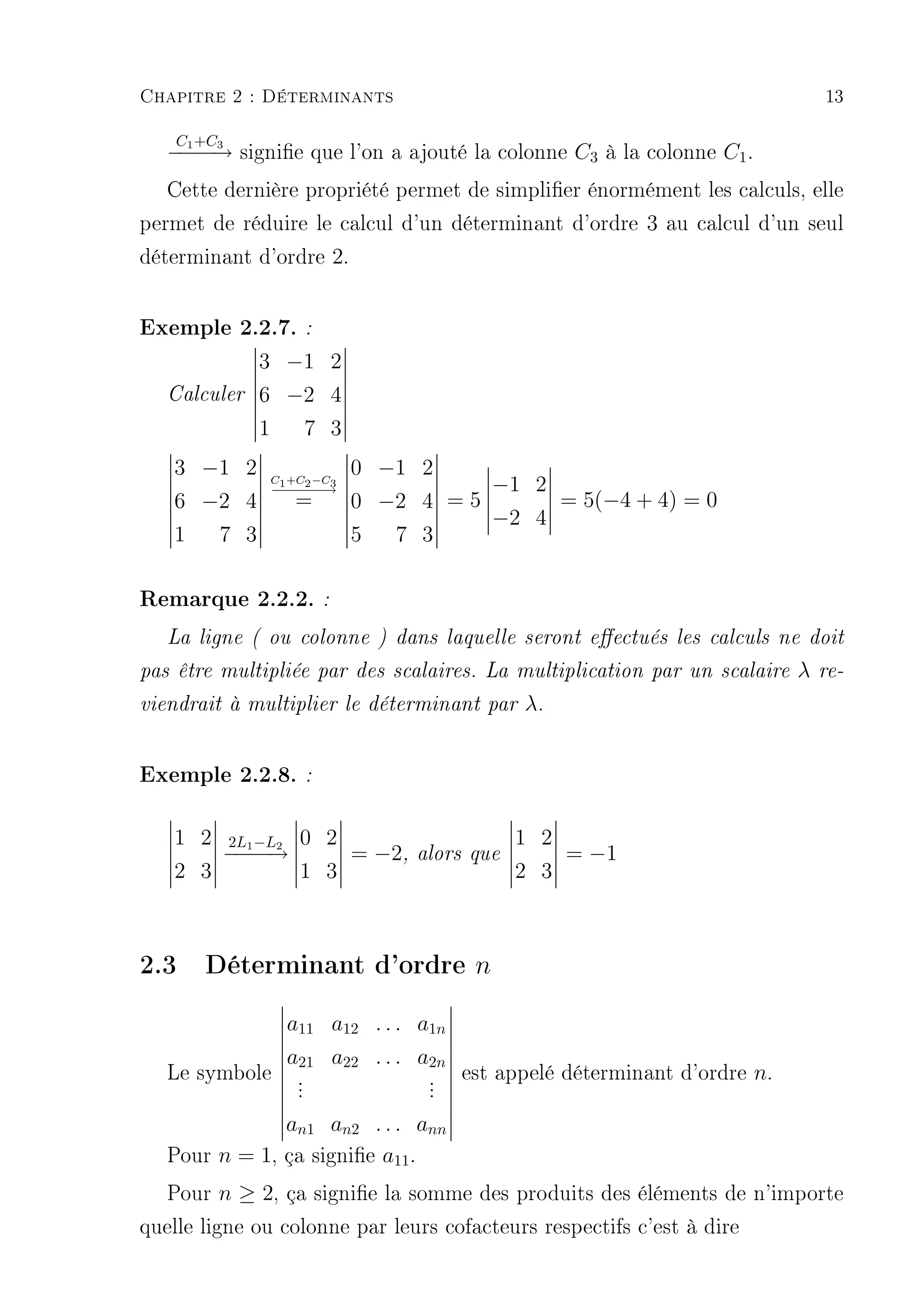Chapitre 2 : Déterminants                                                        13

    C +C
   − 1− → signie que l'on a ajouté la colonne C3 à la colonne C1 .
    − −3
   Cette dernière propriété permet de simplier énormément les calculs, elle
permet de réduire le calcul d'un déterminant d'ordre 3 au calcul d'un seul
déterminant d'ordre 2.

Exemple 2.2.7. :
              3 −1 2
   Calculer   6 −2 4
              1  7 3
   3 −1 2                   0 −1 2
               C1 +C2 −C3
               −−−→
               −−−                     −1 2
   6 −2 4           =       0 −2 4 = 5      = 5(−4 + 4) = 0
                                       −2 4
   1  7 3                   5  7 3

Remarque 2.2.2. :
   La ligne ( ou colonne ) dans laquelle seront eectués les calculs ne doit

pas être multipliée par des scalaires. La multiplication par un scalaire     λ   re-

viendrait à multiplier le déterminant par       λ.


Exemple 2.2.8. :

   1 2     2L −L    0 2                         1 2
           −1 − 2
           −−→              = −2,   alors que         = −1
   2 3              1 3                         2 3



2.3 Déterminant d'ordre n
                   a11 a12 . . . a1n
                   a21 a22 . . . a2n
   Le symbole       .
                    .                .
                                     .   est appelé déterminant d'ordre n.
                    .                .
               an1 an2 . . . ann
   Pour n = 1, ça signie a11 .
  Pour n ≥ 2, ça signie la somme des produits des éléments de n'importe
quelle ligne ou colonne par leurs cofacteurs respectifs c'est à dire
 