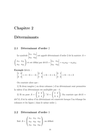 Chapitre 2

Déterminants

2.1 Déterminant d'ordre 2
                a11 a12
   Le symbole           est appelé déterminant d'ordre 2 de la matrice A =
                a21 a22
  a11 a12                                 a11 a12
              et est déni par detA =             = a11 a22 − a12 a21 .
  a21 a22                                 a21 a22

Exemple 2.1.1. :
   1 3               2 4              3 1
       = 4 − 6 = −2,     = 6 − 4 = 2,     =6−4=2
   2 4               1 3              4 2

   On constate alors que :
   1) Si deux rangées ( ou deux colonnes ) d'un déterminant sont permutées
la valeur d'un déterminant est multipliée par −1.
                          1 3                1 2
   2) Si on pose A =             , tA =             . On constate que detA =
                          2 4                3 4
dett A, d'où la valeur d'un déterminant est conservée lorsque l'on échange les
colonnes et les lignes ( dans le même ordre ).


2.2 Déterminant d'ordre 3
                         
              a11 a12 a13
   Soit A =  a21 a22 a23 , on dénit
                         
              a31 a32 a33

                                     10
 