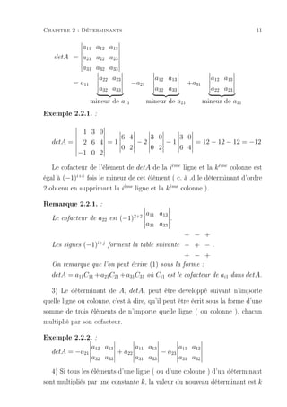 Chapitre 2 : Déterminants                                                                   11

                a11 a12 a13
   detA = a21 a22          a23
           a31 a32         a33
                a22         a23                 a12 a13               a12 a13
        = a11                       −a21                     +a31
                a32         a33                 a32 a33               a22 a23
                  mineur de a11            mineur de a21            mineur de a31
Exemple 2.2.1. :

          1 3 0
                    6 4    3 0    3 0
   detA = 2 6 4 = 1     −2     −1     = 12 − 12 − 12 = −12
                    0 2    0 2    6 4
         −1 0 2

   Le cofacteur de l'élément de detA de la ieme ligne et la k eme colonne est
                                              `                `

égal à (−1)i+k fois le mineur de cet élément ( c. à .d le déterminant d'ordre
2 obtenu en supprimant la ieme ligne et la k eme colonne ).
                            `                `


Remarque 2.2.1. :
                                           a11 a13
   Le cofacteur de   a22   est   (−1)2+2               .
                                           a31 a33
                                                            + − +
   Les signes   (−1)i+j    forment la table suivante        − + −      .

                                                            + − +
   On remarque que l'on peut écrire         (1)   sous la forme :

   detA = a11 C11 + a21 C21 + a31 C31      où   Ci1   est le cofacteur de   ai1   dans   detA.

  3) Le déterminant de A, detA, peut être developpé suivant n'importe
quelle ligne ou colonne, c'est à dire, qu'il peut être écrit sous la forme d'une
somme de trois éléments de n'importe quelle ligne ( ou colonne ), chacun
multiplié par son cofacteur.

Exemple 2.2.2. :
                  a12 a13       a11 a13       a11 a12
   detA = −a21            + a22         − a23
                  a32 a33       a31 a33       a31 a32

   4) Si tous les éléments d'une ligne ( ou d'une colonne ) d'un déterminant
sont multipliés par une constante k , la valeur du nouveau déterminant est k
 