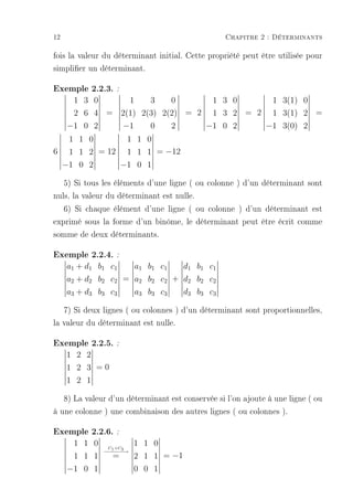 12                                               Chapitre 2 : Déterminants

fois la valeur du déterminant initial. Cette propriété peut être utilisée pour
simplier un déterminant.

Exemple 2.2.3. :
      1 3 0     1    3    0      1 3 0     1 3(1) 0
      2 6 4 = 2(1) 2(3) 2(2) = 2 1 3 2 = 2 1 3(1) 2 =
     −1 0 2   −1     0    2     −1 0 2    −1 3(0) 2
  1 1 0      1 1 0
6 1 1 2 = 12 1 1 1 = −12
 −1 0 2     −1 0 1

   5) Si tous les éléments d'une ligne ( ou colonne ) d'un déterminant sont
nuls, la valeur du déterminant est nulle.
   6) Si chaque élément d'une ligne ( ou colonne ) d'un déterminant est
exprimé sous la forme d'un binôme, le déterminant peut être écrit comme
somme de deux déterminants.

Exemple 2.2.4. :
     a1 + d1 b1 c1   a1 b1 c1   d1 b1 c1
     a2 + d2 b2 c2 = a2 b2 c2 + d2 b2 c2
     a3 + d3 b3 c3   a3 b3 c3   d3 b3 c3

   7) Si deux lignes ( ou colonnes ) d'un déterminant sont proportionnelles,
la valeur du déterminant est nulle.

Exemple 2.2.5. :
     1 2 2
     1 2 3 =0
     1 2 1

   8) La valeur d'un déterminant est conservée si l'on ajoute à une ligne ( ou
à une colonne ) une combinaison des autres lignes ( ou colonnes ).

Exemple 2.2.6. :
      1 1 0    C +C
                         1 1 0
              − − − 3→
               − 1− −
      1 1 1      =       2 1 1 = −1
     −1 0 1              0 0 1
 