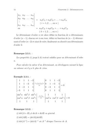 14                                                           Chapitre 2 : Déterminants

      a11 a12 . . . a1n
      a21 a22 . . . a2n
          .
          .            .
                       .    =      ai1 Ci1 + ai2 Ci2 + . . . + ain Cin
          .            .
                                   ( i = 1, 2 . . . , ou n )
      an1 an2 . . . ann
      ou                    = a1k C1k + a2k C2k + . . . + ank Cnk
                              ( k = 1, 2 . . . , ou n )
   Le déterminant d'ordre n est alors déni en fonction de n déterminants
d'ordre (n − 1), chacun est à son tour, déni en fonction de (n − 1) détermi-
nants d'ordre (n−2) et ainsi de suite, nalement on aboutit aux déterminants
d'ordre 2.


Remarque 2.3.1. :
     Les propriétés 1) jusqu'à 8) restent valables pour un déterminant d'ordre

n.
     Pour calculer la valeur d'un déterminant, on développera suivant la ligne

ou colonne où il y a le plus de zéros.




Exemple 2.3.1. :
          1  1  1 −3                        0  1  1 −3
          1  1 −3  1       C1 +C2 +C3 +C4
                            −−−→
                            −−−             0  1 −3  1
                                 =                     =0
          1 −3  1  1                        0 −3  1  1
     −3       1    1   1                    0      1    1      1
     sin2 α sin2 β sin2 γ        L +L
                                              1      1      1
                                − − −2→
                                 − 1− −
     cos2 α cos2 β cos2 γ          =        cos2 α cos2 β cos2 γ = 0
       1      1      1                        1      1      1


Remarque 2.3.2. :
     1)   det(A + B) = detA + detB          en général.

     2)   det(AB) = (detA)(detB)
     3)   det(A−1 ) = (detA)−1   où    A−1      désigne l'inverse de   A.
 