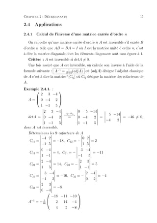 Chapitre 2 : Déterminants                                                     15

2.4 Applications
2.4.1 Calcul de l'inverse d'une matrice carrée d'ordre n
   On rappelle qu'une matrice carrée d'ordre n A est inversible s'il existe B
d'ordre n telle que AB = BA = I où I est la matrice unité d'ordre n, c'est
à dire la matrice diagonale dont les éléments diagonaux sont tous égaux à 1.
   Critère : A est inversible si detA = 0.
   Une fois assuré que A est inversible, on calcule son inverse à l'aide de la
formule suivante : A−1 = detA (adjA) où (adjA) désigne l'adjoint classique
                              1

de A c'est à dire la matrice t [Cij ] où Cij désigne la matrice des cofacteurs de
A.
Exemple 2.4.1. :
               
         2 3 −4
   A =  0 −4 2 
               

         1 −1 5
          2  3 −4                           0  5 −14
                                  L −2L
                                 − − −3
                                  −1 − −→                       5 −14
   detA = 0 −4  2                  =        0 −4   2 =                = −46 = 0,
                                                               −4   2
               1 −1          5              1 −1       5
donc   A   est inversible.

   Déterminons les      9    cofacteurs de  A
              −4 2                           0 2
    C11 =          = −18, C12             =−     =2
              −1 5                           1 5
              0 −4                           3 −4
    C13 =             = 4, C21 = −                     = −11
              1 −1                          −1     5
              2 −4               2  3
    C22 =          = 14, C23 = −      =5
              1  5               1 −1
               3 −4                2 −4
    C31 =           = −10, C32 = −      = −4
              −4  2                0  2
              2    3
    C33 =             = −8
              0 −4
                                
                     −18 −11 −10
   A−1          1 
           = − 46     2   14 −4 
                                 

                       4    5 −8
 