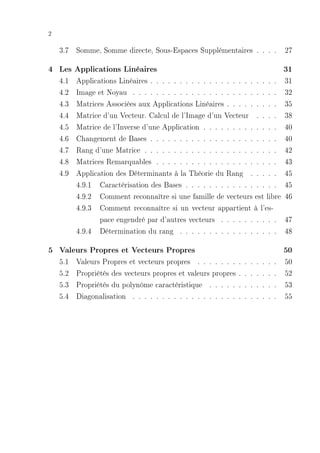 2

    3.7 Somme, Somme directe, Sous-Espaces Supplémentaires . . . . 27

4 Les Applications Linéaires                                                                31
    4.1   Applications Linéaires . . . . . . . . . . . . . . . . . . . . . .                31
    4.2   Image et Noyau . . . . . . . . . . . . . . . . . . . . . . . . .                  32
    4.3   Matrices Associées aux Applications Linéaires . . . . . . . . .                   35
    4.4   Matrice d'un Vecteur. Calcul de l'Image d'un Vecteur . . . .                      38
    4.5   Matrice de l'Inverse d'une Application . . . . . . . . . . . . .                  40
    4.6   Changement de Bases . . . . . . . . . . . . . . . . . . . . . .                   40
    4.7   Rang d'une Matrice . . . . . . . . . . . . . . . . . . . . . . .                  42
    4.8   Matrices Remarquables . . . . . . . . . . . . . . . . . . . . .                   43
    4.9   Application des Déterminants à la Théorie du Rang . . . . .                       45
          4.9.1 Caractérisation des Bases . . . . . . . . . . . . . . . .                   45
          4.9.2 Comment reconnaître si une famille de vecteurs est libre                    46
          4.9.3 Comment reconnaître si un vecteur appartient à l'es-
                 pace engendré par d'autres vecteurs . . . . . . . . . .                    47
          4.9.4 Détermination du rang . . . . . . . . . . . . . . . . .                     48

5 Valeurs Propres et Vecteurs Propres                                                       50
    5.1   Valeurs Propres et vecteurs propres . . . . . . .     .   .   .   .   .   .   .   50
    5.2   Propriétés des vecteurs propres et valeurs propres    .   .   .   .   .   .   .   52
    5.3   Propriétés du polynôme caractéristique . . . . .      .   .   .   .   .   .   .   53
    5.4   Diagonalisation . . . . . . . . . . . . . . . . . .   .   .   .   .   .   .   .   55
 