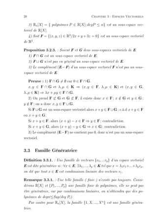 20                                                           Chapitre 3 : Espaces Vectoriels

     3)Rn [X] = {         polynômes        P ∈ R[X]; degP ≤ n}             est un sous-espace vec-

toriel de R[X].

     4) Soit F     = {(x, y, z) ∈ R3 /2x + y + 3z = 0}              est un sous-espace vectoriel

de   R3 .

Proposition 3.2.3. : Soient F et G deus sous-espaces vectoriels de E.
     1) F   ∩G     est un sous-espace vectoriel de E.

     2) F   ∪G     n'est pas en général un sous-espace vectoriel de E.

     3) Le complément (E − F) d'un sous-espace vectoriel F n'est pas un sous-

espace vectoriel de E.


   Preuve : 1) F ∩ G = ∅ car 0 ∈ F ∩ G.
   x, y ∈ F ∩ G et λ, µ ∈ K ⇒ (x, y ∈ F, λ, µ ∈ K) et (x, y ∈ G,
λ, µ ∈ K) ⇒ λx + µy ∈ F ∩ G.
   2) On prend F ⊂ G et G ⊂ F, il existe donc x ∈ F ; x ∈ G et y ∈ G ;
                                                              /
y ∈ F ; on a donc x, y ∈ F ∪ G.
  /
   Si F ∪ G est un sous-espace vectoriel alors x + y ∈ F ∪ G ; c.à.d x + y ∈ F
ou x + y ∈ G.
   Si x + y ∈ F, alors (x + y) − x ∈ F ⇒ y ∈ F ; contradiction.
   Si x + y ∈ G, alors (x + y) − y ∈ G ⇒ x ∈ G ; contradiction.
   3) Le complément (E − F) ne contient pas 0, donc n'est pas un sous-espace
vectoriel.


3.3 Famille Génératrice
Dénition 3.3.1. : Une famille de vecteurs {v1, ...vp} d'un espace vectoriel
E est dite génératrice si :        ∀x ∈ E, ∃λ1 , ..., λp ∈ K tel que x = λ1 v1 +...+λp vp ,
on dit que tout         x∈E     est combinaison linéaire des vecteurs vi .


Remarque 3.3.1. : Une telle famille ( nie ) n'existe pas toujours. Consi-
dérons      R[X]   et   {P1 , ..., Pp }   une famille nie de polynômes, elle ne peut pas

être génératrice, car par combinaisons linéaires, on n'obtiendra que des po-

lynômes de degré≤Sup(deg                  Pi ).
     Par contre pour         Rn [X],      la famille   {1, X, ..., X n }   est une famille généra-

trice.
 