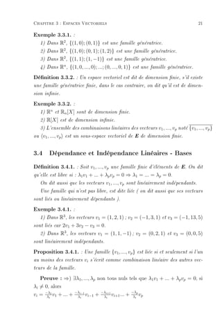 Chapitre 3 : Espaces Vectoriels                                                                  21

Exemple 3.3.1. :
     1) Dans        R2 , {(1, 0); (0, 1)}   est une famille génératrice.

     2) Dans        R2 , {(1, 0); (0, 1); (1, 2)} est une famille génératrice.
     3) Dans        R2 , {(1, 1); (1, −1)} est une famille génératrice.
     4) Dans        Rn , {(1, 0, ..., 0); ...; (0, ..., 0, 1)} est une famille génératrice.
Dénition 3.3.2. : Un espace vectoriel est dit de dimension nie, s'il existe
une famille génératrice nie, dans le cas contraire, on dit qu'il est de dimen-

sion innie.

Exemple 3.3.2. :
     1)   Rn   et   Rn [X]   sont de dimension nie.

     2)   R[X]      est de dimension innie.

     3) L'ensemble des combinaisons linéaires des vecteurs               v1 , ..., vp noté {v1 , ..., vp }
ou    v1 , ..., vp    est un sous-espace vectoriel de E de dimension nie.



3.4 Dépendance et Indépendance Linéaires - Bases
Dénition 3.4.1. : Soit v1, ..., vp              une famille nie d'éléments de E. On dit

qu'elle est libre si :       λ1 v1 + ... + λp vp = 0 ⇒ λ1 = ... = λp = 0.
     On dit aussi        que les vecteurs v1 , ..., vp sont linéairement indépendants.

     Une famille qui n'est pas libre, est dite liée ( on dit aussi que ses vecteurs

sont liés ou linéairement dépendants ).

Exemple 3.4.1. :
     1) DansR3 , les vecteurs v1 = (1, 2, 1) ; v2 = (−1, 3, 1) et v3 = (−1, 13, 5)
sont liés car 2v1 + 3v2 − v3 = 0.
               3
   2) Dans R , les vecteurs v1 = (1, 1, −1) ; v2 = (0, 2, 1) et v3 = (0, 0, 5)

sont linéairement indépendants.

Proposition 3.4.1. : Une famille {v1, ..., vp} est liée si et seulement si l'un
au moins des vecteurs           vi   s'écrit comme combinaison linéaire des autres vec-

teurs de la famille.

     Preuve : ⇒) ∃λ1, ..., λp non tous nuls tels que λ1v1 + ... + λpvp = 0, si
λi = 0, alors
                           −λi−1            −λi+1              −λp
vi = −λ1 v1 + ... +
      λi                    λi vi−1    +     λi vi+1 ...   +    λ i vp
 