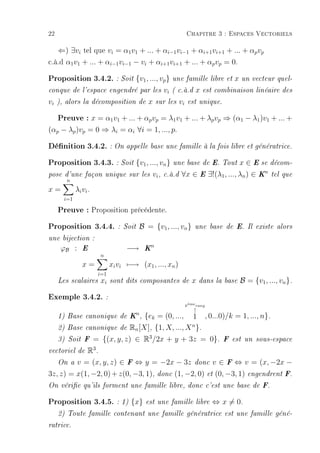 22                                                            Chapitre 3 : Espaces Vectoriels

   ⇐) ∃vi tel que vi = α1 v1 + ... + αi−1 vi−1 + αi+1 vi+1 + ... + αp vp
c.à.d α1 v1 + ... + αi−1 vi−1 − vi + αi+1 vi+1 + ... + αp vp = 0.
Proposition 3.4.2. : Soit {v1, ..., vp} une famille libre et x un vecteur quel-
conque de l'espace engendré par les              vi   ( c.à.d     x   est combinaison linéaire des

vi   ), alors la décomposition de        x   sur les     vi    est unique.


     Preuve : x = α1v1 + ... + αpvp = λ1v1 + ... + λpvp ⇒ (α1 − λ1)v1 + ... +
(αp − λp )vp = 0 ⇒ λi = αi ∀i = 1, ..., p.

Dénition 3.4.2. : On appelle base une famille à la fois libre et génératrice.
Proposition 3.4.3. : Soit {v1, ..., vn} une base de E. Tout x ∈ E se décom-
pose d'une façon unique sur les           vi ,   c.à.d   ∀x ∈ E ∃!(λ1 , ..., λn ) ∈ Kn         tel que
      n
x=           λi vi .
       i=1

     Preuve : Proposition précédente.
Proposition 3.4.4.           : Soit   B = {v1 , ..., vn }         une base de E. Il existe alors

une bijection :
                                        n
      ϕB :      E                −→    K
                       n
                x=         xi vi −→ (x1 , ..., xn )
                  i=1
     Les scalaires xi sont dits composantes de                   x   dans la base   B = {v1 , ..., vn }.

Exemple 3.4.2. :
                                                              keme rang
                                                               `
                                                                 ↑
                           n
     1) Base canonique de K ,{ek = (0, ..., 1 , 0...0)/k = 1, ..., n}.
                                             n
   2) Base canonique de Rn [X], {1, X, ..., X }.
                              3
   3) Soit F = {(x, y, z) ∈ R /2x + y + 3z = 0}. F est un sous-espace
              3
vectoriel de R .

     On av = (x, y, z) ∈ F ⇔ y = −2x − 3z donc v ∈ F ⇔ v = (x, −2x −
3z, z) = x(1, −2, 0) + z(0, −3, 1), donc (1, −2, 0) et (0, −3, 1) engendrent F.
On vérie qu'ils forment une famille libre, donc c'est une base de F.


Proposition 3.4.5. : 1) {x} est une famille libre ⇔ x = 0.
     2) Toute famille contenant une famille génératrice est une famille géné-

ratrice.
 