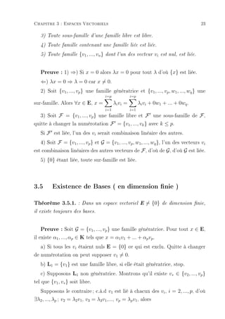 Chapitre 3 : Espaces Vectoriels                                                                  23

   3) Toute sous-famille d'une famille libre est libre.

   4) Toute famille contenant une famille liée est liée.

   5) Toute famille    {v1 , ..., vn }   dont l'un des vecteur         vi   est nul, est liée.



   Preuve : 1) ⇒) Si x = 0 alors λx = 0 pour tout λ d'où {x} est liée.
   ⇐) λx = 0 ⇒ λ = 0 car x = 0.
   2) Soit {v1 , ..., vp } une famille génératrice et {v1 , ..., vp , w1 , ..., wq } une
                                         i=p             i=p
sur-famille. Alors ∀x ∈ E, x =                 λi vi =         λi vi + 0w1 + ... + 0wq .
                                         i=1             i=1
   3) Soit F = {v1 , ..., vp } une famille libre et F une sous-famille de F ,
quitte à changer la numérotation F = {v1 , ..., vk } avec k ≤ p.
   Si F est liée, l'un des vi serait combinaison linéaire des autres.
   4) Soit F = {v1 , ..., vp } et G = {v1 , ..., vp , w1 , ..., wq }, l'un des vecteurs vi
est combinaison linéaires des autres vecteurs de F , d'où de G , d'où G est liée.
   5) {0} étant liée, toute sur-famille est liée.



3.5      Existence de Bases ( en dimension nie )

Théorème 3.5.1. :        Dans un espace vectoriel E               = {0}     de dimension nie,

il existe toujours des bases.



    Preuve : Soit G = {v1, ..., vp} une famille génératrice. Pour tout x ∈ E,
il existe α1 , ..., αp ∈ K tels que x = α1 v1 + ... + αp vp .
    a) Si tous les vi étaient nuls E = {0} ce qui est exclu. Quitte à changer
de numérotation on peut supposer v1 = 0.
   b) L1 = {v1 } est une famille libre, si elle était génératrice, stop.
    c) Supposons L1 non génératrice. Montrons qu'il existe v∗ ∈ {v2 , ..., vp }
tel que {v1 , v∗ } soit libre.
  Supposons le contraire ; c.à.d v1 est lié à chacun des vi , i = 2, ..., p, d'où
∃λ2 , ..., λp ; v2 = λ2 v1 , v3 = λ3 v1 ,..., vp = λp v1 , alors
 