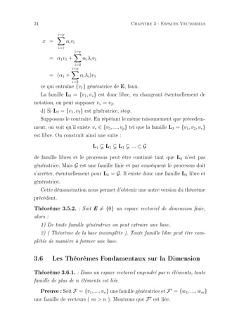 24                                                        Chapitre 3 : Espaces Vectoriels

             i=p
     x =           αi vi
             i=1
                           i=p
          = α1 v1 +              αi λi v1
                       i=2
                      i=p
          = (α1 +              αi λi )v1
                      i=2
   ce qui entraîne {v1 } génératrice de E, faux.
   La famille L2 = {v1 , v∗ } est donc libre, en changeant éventuellement de
notation, on peut supposer v∗ = v2 .
   d) Si L2 = {v1 , v2 } est génératrice, stop.
   Supposons le contraire. En répétant le même raisonnement que précedem-
ment, on voit qu'il existe v∗ ∈ {v3 , ..., vp } tel que la famille L3 = {v1 , v2 , v∗ }
est libre. On construit ainsi une suite :
                                      L1      L2     L3   ... ⊂ G

de famille libres et le processus peut être continué tant que Lk n'est pas
génératrice. Mais G est une famille nie et par conséquent le processus doit
s'arrêter, éventuellement pour Lk = G . Il existe donc une famille Lk libre et
génératrice.
   Cette démonstration nous permet d'obtenir une autre version du théorème
précédent.
Théorème 3.5.2.             : Soit E        = {0}   un espace vectoriel de dimension nie,

alors :

     1) De toute famille génératrice on peut extraire une base.

     2) ( Théorème de la base incomplète ). Toute famille libre peut être com-

plétée de manière à former une base.



3.6        Les Théorèmes Fondamentaux sur la Dimension
Théorème 3.6.1. : Dans un espace vectoriel engendré par n éléments, toute
famille de plus de         n   éléments est liée.

     Preuve : Soit F = {v1, ..., vn} une famille génératrice et F = {w1, ..., wm}
une famille de vecteurs ( m  n ). Montrons que F est liée.
 