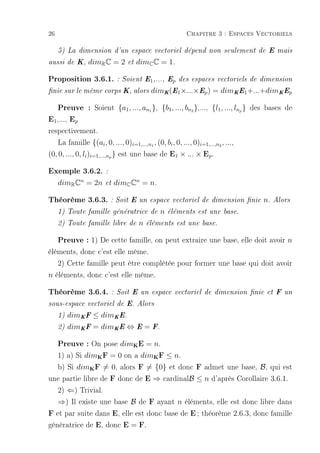 26                                                            Chapitre 3 : Espaces Vectoriels

     5) La dimension d'un espace vectoriel dépend non seulement de E mais

aussi de K,      dimR C = 2       et   dimC C = 1.

Proposition 3.6.1. : Soient E1,..., Ep                      des espaces vectoriels de dimension

nie sur le même corps K, alors              dimK (E1 ×...×Ep ) = dimK E1 +...+dimK Ep

  Preuve : Soient {a1, ..., an }, {b1, ..., bn },..., {l1, ..., ln } des bases de
                                             1                  2                  p

E1,..., Ep
respectivement.
   La famille {(ai , 0, ..., 0)i=1,...,n1 , (0, bi , 0, ..., 0)i=1,...,n2 , ...,
(0, 0, ..., 0, li )i=1,...,np } est une base de E1 × ... × Ep .

Exemple 3.6.2. :
     dimR Cn = 2n        et   dimC Cn = n.

Théorème 3.6.3. : Soit E un espace vectoriel de dimension nie n. Alors
     1) Toute famille génératrice de                 n   éléments est une base.

     2) Toute famille libre de          n   éléments est une base.


     Preuve : 1) De cette famille, on peut extraire une base, elle doit avoir n
éléments, donc c'est elle même.
   2) Cette famille peut être complétée pour former une base qui doit avoir
n éléments, donc c'est elle même.

Théorème 3.6.4.               : Soit E un espace vectoriel de dimension nie et F un

sous-espace vectoriel de E. Alors

     1)   dimK F ≤ dimK E.
     2)   dimK F = dimK E ⇔ E = F.

  Preuve : On pose dim E = n.       K


  1) a) Si dim F = 0 on a dim F ≤ n.
                     K                           K


  b) Si dim F = 0, alors F = {0} et donc F admet une base, B, qui est
                 K


une partie libre de F donc de E ⇒ cardinalB ≤ n d'après Corollaire 3.6.1.
   2) ⇐) Trivial.
   ⇒) Il existe une base B de F ayant n éléments, elle est donc libre dans
F et par suite dans E, elle est donc base de E ; théorème 2.6.3, donc famille
génératrice de E, donc E = F.
 