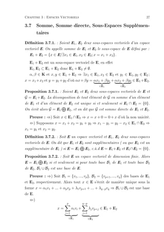 Chapitre 3 : Espaces Vectoriels                                                                 27

3.7 Somme, Somme directe, Sous-Espaces Supplémen-
    taires
Dénition 3.7.1. : Soient E1, E2             deux sous-espaces vectoriels d'un espace

vectoriel E. On appelle somme de E1 et E2 le sous-espace de E déni par :

    E1   + E2 = {x ∈ E/∃x1 ∈ E1 , x2 ∈ E2 ; x = x1 + x2 }.
   E1 + E2 est un sous-espace vectoriel de E, en eet
   E1, E2 ⊂ E1 + E2 donc E1 + E2 = ∅.
   α, β ∈ K et x, y ∈ E1 + E2 ⇒ ∃x1 ∈ E1 , x2 ∈ E2 et y1 ∈ E1 , y2 ∈ E2 ;
x = x1 +x2 et y = y1 +y2 d'où αx+βy = αx1 + βy1 + αx2 + βy2 ∈ E1 + E2 .
                                                             ∈E1              ∈E2

Proposition 3.7.1. : Soient E1            et E2 deux sous-espaces vectoriels de E et

G = E1 + E2 . La décomposition de tout élément de G                      en somme d'un élément

de E1 et d'un élément de E2 est unique si et seulement si E1                        ∩ E2 = {0}.
On écrit alors   G = E1      E2 , et on dit que          G   est somme directe de E1 et E2 .

    Preuve : ⇒) Soit x ∈ E1 ∩ E2 ⇒ x = x + 0 = 0 + x d'où la non unicité.
    ⇐) Supposons x = x1 + x2 = y1 + y2 ⇒ x1 − y1 = y2 − x2 ∈ E1 ∩ E2 ⇒
x1 = y1 et x2 = y2 .
Dénition 3.7.2. : Soit E un espace vectoriel et E1, E2                        deux sous-espaces

vectoriels de E. On dit que E1 et E2 sont supplémentaires ( ou que E2 est un

supplémentaire de E1 ) si E        = E1       E2 , c.à.d E         = E1 + E2   et E1 ∩ E2   = {0}.
Proposition 3.7.2. :       Soit E un espace vectoriel de dimension nie. Alors

E   =   E1    E2 si et seulement si pour toute base                 B1   de E1 et toute base   B2
de E2 ,   B1 ∪ B2   est une base de E.

   Preuve : ⇒) Soit B1 = {v1, ..., vp}, B2 = {vp+1, ..., vq } des bases de E1
et E2 , respectivement. Alors tout x ∈ E s'écrit de manière unique sous la
forme x = α1 v1 + ... + αp vp + λ1 vp+1 + ... + λq−p vq ⇒ B1 ∪ B2 est une base
de E.
    ⇐)
                              p              q−p
                        x=         αi vi +         λj vp+j ∈ E1 + E2
                             i=1             j=1
                                  ∈E1              ∈E2
 