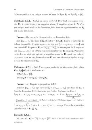 28                                                  Chapitre 3 : Espaces Vectoriels

la décomposition étant unique suivant les bases de E1 et E2 ⇒ E1 ∩ E2 = {0}.

Corollaire 3.7.1. : Soit E un espace vectoriel. Pour tout sous-espace vecto-
riel E1 , il existe toujours un supplémentaire ; le supplémentaire de E1 n'est

pas unique, mais si E est de dimension nie, tous les supplémentaires de E1

ont même dimension.



     Preuve : On expose la démonstration en dimension nie.
     Soit {v1 , ..., vp } une base de E1 et soit n = dim E, d'après le théorème de
                                                                 K


la base incomplète, il existe wp+1 , ..., wn tels que {v1 , ..., vp , wp+1 , ..., wn } soit
une base de E. En posant E2 = {wp+1 , ..., wn }, le sous-espace de E engendré
par {wp+1 , ..., wn }, on obtient un supplémentaire de E1 dans E. Puisque le
choix des wi n'est pas unique, le supplémentaire de E1 n'est pas unique ;
cependant tous les supplémentaires de E1 ont une dimension égale à n − p,
p étant la dimension de E1 .

Théorème 3.7.1.            : Soit E un espace vectoriel de dimension nie. Alors

E    = E1     E2 si et seulement si :

     1)E1   ∩ E2 = {0}.
     2)   dimK E = dimK E1 + dimK E2 .

   Preuve : ⇒) D'après la proposition 2.7.2.
   ⇐) Soit {v1 , ..., vp } une base de E1 et {wp+1 , ..., wn } une base de E2 , n
étant la dimension de E. Montrons que l'union des bases est libre :
λ1 v1 + ... + λp vp + αp+1 wp+1 + ... + αn wn = 0 ⇒ λ1 v1 + ... + λp vp =
                                                                                ∈E1
− (αp+1 wp+1 + ... + αn wn ) ⇒ λ1 v1 +...+λp vp = 0 et αp+1 wp+1 +...+αn wn =
                ∈E2
0 ⇒ αp+j = λi = 0 ∀i = 1, ..., p et ∀j = 1, ..., n − p, d'après la proposition
précedente E = E1 E2 .

Exemple 3.7.1. :
     1) Dans   R2 ,   E1   = {v}   et E2   = {w}   où   v   et   w   sont deux vecteurs indé-

pendants.
 