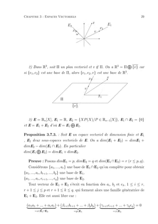Chapitre 3 : Espaces Vectoriels                                                                               29
                                                                    x            E1
                                            E2             T    !
                                                                ¡
                                                               ¡  x¨
                                                                   1
                                                                                 ¨
                                                  x2
                                                  d
                                                  d         ¡
                                                              v ¨¨
                                                                 B
                                                                    ¨
                                                    ωd
                                                    s
                                                    d      ¡
                                                          ¡¨¨¨
                                                               ¨
                                                       d¨
                                                        ¡        E
                                                      ¨¨d
                                                    ¨      dd




      2) Dans      R3 ,   soit   Π   un plan vectoriel et           v ∈ Π. On a R3 = Π                 {v}   car

si   {e1 , e2 }   est une base de         Π,   alors    {e1 , e2 , v} est une base de R3 .
                                                               x2¡ ¡        x
                                                                ¡                Q
                                                                                 
                                                                             
                                                               ¡         
                                               
                                                              ¡                                    
                                                                                                    
                                                           v ¡¡ 
                                                              !
                                                                                                
                                                             ¡                               
                                                                        x1
                                                           
                                                           ¡       E                       
                                                                                       
                                     Π                                                
                                                                                  
                                                  {v}


      3) E   = Rn [X],       E1      = R,     E2   = {XP (X)/P ∈ Rn−1 [X]},                   E1   ∩ E2 = {0}
et E    = E1 + E2         d'où E      = E1          E2 .


Proposition 3.7.3.               : Soit E un espace vectoriel de dimension nie et E1

, E2 deux sous-espaces vectoriels de E. On a                             dim(E1 +         E2 )     = dimE1 +
dimE2 − dim(E1 ∩ E2 ). En particulier
dim(E1 E2 ) = dimE1 + dimE2 .

   Preuve : Posons dimE1 = p, dimE2 = q et dim(E1 ∩ E2) = r (r ≤ p, q).
   Considérons {a1 , ..., ar } une base de E1 ∩ E2 qu'on complète pour obtenir
{a1 , ..., ar , br+1 , ..., bp } une base de E1 ,
{a1 , ..., ar , er+1 , ..., eq } une base de E2 .
   Tout vecteur de E1 + E2 s'écrit en fonction des ai , bj et ek , 1 ≤ i ≤ r,
r + 1 ≤ j ≤ p et r + 1 ≤ k ≤ q , qui forment alors une famille génératrice de
E1 + E2. Elle est aussi libre car :

     (α1 a1 + ... + αr ar ) + (βr+1 br+1 + ... + βp bp ) + (γr+1 er+1 + ... + γq eq ) = 0
          =x∈E1 ∩E2                                =y∈E1                              =z∈E2
 