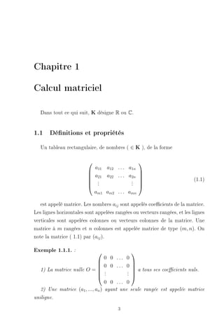 Chapitre 1

Calcul matriciel

   Dans tout ce qui suit, K désigne R ou C.


1.1 Dénitions et propriétés
   Un tableau rectangulaire, de nombres ( ∈ K ), de la forme

                                                 
                              a11 a12 . . . a1n
                                               
                              a21 a22 . . . a2n 
                                                                           (1.1)
                          
                          
                               .
                               .             . 
                                             . 
                          
                              .             . 
                              am1 am2 . . . amn

   est appelé matrice. Les nombres aij sont appelés coecients de la matrice.
Les lignes horizontales sont appelées rangées ou vecteurs rangées, et les lignes
verticales sont appelées colonnes ou vecteurs colonnes de la matrice. Une
matrice à m rangées et n colonnes est appelée matrice de type (m, n). On
note la matrice ( 1.1) par (aij ).

Exemple 1.1.1. :                            
                                    0 0 ... 0
                                              
                                 0 0 ... 0 
   1)   La matrice nulle O =  .             .  a tous ses coecients nuls.
                                               
                                 .          .
                                 .          . 

                                    0 0 ... 0
   2)   Une matrice (a1 , ..., an ) ayant une seule rangée est appelée matrice

uniligne.


                                       3
 