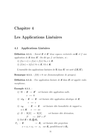 Chapitre 4

Les Applications Linéaires

4.1 Applications Linéaires
Dénition 4.1.1.    : Soient E et E' deux espaces vectoriels surK et       f   une

application de E dans E'. On dit que    f   est linéaire, si :

  1)   f (u + v) = f (u) + f (v) ∀u, v ∈ E.
  2)   f (λv) = λf (v) ∀v ∈ E, ∀λ ∈ K.

  L'ensemble des applications linéaires de E dans E' est noté L(E, E ).

Remarque 4.1.1. : f (0) = 0 car (homomorphisme de groupes).
Dénition 4.1.2. : Une application linéaire de E dans E est appelée endo-
morphisme.


Exemple 4.1.1. :
  1)   Θ :     E → E      est linéaire dite application nulle.

               v → 0
  2)   idE :   E → E       est linéaire dite application identique de E.

               v → v
  3)   uE  : E → E             est linéaire dite homothétie de rapport   α.
       α∈K   v → αv
  4)  D : R[X] → R[X]          est linéaire dite dérivation.

            P     → DP = P
  5) Soit E = E1   E2 .

Pr1 : E            → E1 est linéaire dite projection
       x = x1 + x2 → x1 sur E1 parallélement à E2 .

                                       31
 