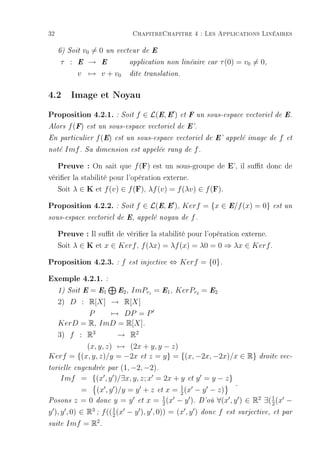 32                              ChapitreChapitre 4 : Les Applications Linéaires

          v0 = 0 un
     6) Soit               vecteur de E

     τ : E → E                 application non linéaire car     τ (0) = v0 = 0,
           v → v + v0          dite translation.



4.2 Image et Noyau
Proposition 4.2.1. : Soit f ∈ L(E, E ) et F un sous-espace vectoriel de E.
Alors   f (F)   est un sous-espace vectoriel de E'.

En particulier     f (E)   est un sous-espace vectoriel de E' appelé image de        f   et

noté   Imf .    Sa dimension est appelée rang de     f.

     Preuve : On sait que f (F) est un sous-groupe de E', il sut donc de
vérier la stabilité pour l'opération externe.
   Soit λ ∈ K et f (v) ∈ f (F), λf (v) = f (λv) ∈ f (F).
Proposition 4.2.2. : Soit f ∈ L(E, E ), Kerf = {x ∈ E/f (x) = 0} est un
sous-espace vectoriel de E, appelé noyau de         f.

     Preuve : Il sut de vérier la stabilité pour l'opération externe.
     Soit λ ∈ K et x ∈ Kerf , f (λx) = λf (x) = λ0 = 0 ⇒ λx ∈ Kerf .
Proposition 4.2.3. : f         est injective   ⇔ Kerf = {0}.

Exemple 4.2.1. :
            = E1 E2 , ImPr1 = E1 , KerPr2 = E2
     1) Soit E

     2) D : R[X] → R[X]
            P    → DP = P
     KerD = R, ImD = R[X].
  3) f : R3         → R2
          (x, y, z) → (2x + y, y − z)
Kerf = {(x, y, z)/y = −2x et z = y} = {(x, −2x, −2x)/x ∈ R}                   droite vec-

                    (1, −2, −2).
torielle engendrée par

   Imf = {(x , y )/∃x, y, z; x = 2x + y et y = y − z}
                                      1
                                                      .
         = (x , y )/y = y + z et x = 2 (x − y − z)
                                 1                         2  1
Posons z = 0 donc y = y et x = (x − y ). D'où ∀(x , y ) ∈ R ∃( (x −
                                 2                            2
y ), y , 0) ∈ R3 ; f (( 1 (x − y ), y , 0)) = (x , y )
                        2                                donc   f   est surjective, et par
                 2
suite Imf = R .
 