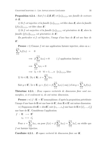ChapitreChapitre 4 : Les Applications Linéaires                                                                 33

Proposition 4.2.4. : Soit f ∈ L(E, E ) et {vi}1≤i≤n une famille de vecteurs
de E.

   1) Si   f   est injective et la famille           {vi }1≤i≤n est libre dans E, alors la famille
{f (vi )}1≤i≤n est libre dans E'.
   2) Si f est surjective et la famille {vi }1≤i≤n                        est génératrice de E, alors la

famille {f (vi )}1≤i≤n est génératrice de E'.

   En particulier si         f    est bijective, l'image d'une base de E est une base de

E'.

   Preuve : 1) Comme f est une application linéaire injective, alors on a :
 i=n
       λi f (vi ) =      0
 i=1
                                 i=n
                  =⇒ f (               λi vi ) = 0            ( f application linéaire )
                             i=1
                          i=n
                  =⇒              λi vi = 0
                          i=1
                  =⇒ λi = 0 ∀i = 1, ..., n {vi }1≤i≤n libre
                                            i=n
   2) ∀x ∈ E, ∃λi ∈ K ; x =                       λi vi .
                                            i=1
                                                            i=n                                   i=n
   Soit y ∈ E , ∃x ∈ E ; y = f (x) = f (                          λi vi ) ( surj ) d'où y =             λi f (vi ).
                                                            i=1                                   i=1
Théorème 4.2.1.            : Deux espaces vectoriels de dimension nie sont iso-

morphes, si et seulement si, ils ont même dimension.

    Preuve : ⇒) f : E → E isomorphisme, d'après la proposition précédente
l'image d'une base de E est une base de E', donc E et E' ont même dimension.
    ⇐) Supposons dimE = dimE , soit {e1 , ..., en } une base de E et {e1 , ..., en }
une base de E'. Considérons l'application
 f : E −→ E
        ek −→ ek
                  i=n                                         i=n                   i=n
   Pour x =             λi ei , on pose f (x) = f (                     λi ei ) =         λi ei , on vérie que
                  i=1                                             i=1               i=1
f est linéaire bijective.

Corollaire 4.2.1. : E espace vectoriel de dimension nie sur K.
 