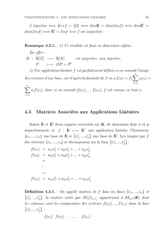 ChapitreChapitre 4 : Les Applications Linéaires                                                       35

  f injective ⇐⇒ Kerf = {0} ⇐⇒ dimE = dim(Imf ) ⇐⇒ dimE =
dim(Imf ) ⇐⇒ E = Imf ⇐⇒ f est surjective.


Remarque 4.2.1. : 1) Ce résultat est faux en dimension innie.
     En eet :

D : R[X] −→ R[X]                            est surjective, non injective.

          P             −→ DP = P
     2) Une application linéaire        f   est parfaitement dénie si on connaît l'image
                                                                                n
des vecteurs d'une base, car d'après la linéarité de              f   on a   f (x) = f (         xi ei ) =
                                                                                           i=1
 n
      xi f (ei ),   donc si on connaît      f (e1 ),..., f (en ), f   est connue en tout         x.
i=1




4.3 Matrices Associées aux Applications Linéaires

   Soient E et E' deux espaces vectoriels sur K, de dimension nie n et p
respectivement, et f : E −→ E une application linéaire. Choisissons
{e1 , ..., en } une base de E et e1 , ..., ep une base de E'. Les images par f
des vecteurs {e1 , ..., en } se décomposent sur la base e1 , ..., ep :
      f (e1 ) = a11 e1 + a21 e2 + ... + ap1 ep
      f (e2 ) = a12 e1 + a22 e2 + ... + ap2 ep
                =
                .
                .
                .
              =
      f (en ) = a1n e1 + a2n e2 + ... + apn ep


Dénition 4.3.1.             : On appelle matrice de        f   dans les bases   {e1 , ..., en } et
 e1 , ..., ep   , la matrice notée par         M (f )ei ,ej appartenant à Mp,n (K) dont
les colonnes sont les composantes              des vecteurs f (e1 ), ..., f (en ) dans la base

 e1 , ..., ep       :

                    f (e1 ) f (e2 ) . . . . . f (en )
 