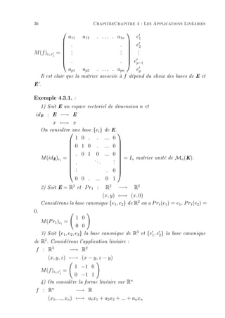 36                                      ChapitreChapitre 4 : Les Applications Linéaires
                                                        
                      a11        a12     . . . . . a1n
                                                     e1
                 .                           .  e2
                                                

               = .                           . 
                                                 .
M (f )ei ,ej       .                          .       .
                 .                           .      .

                 .                           .  ep−1
                                                

                  ap1        ap2 . . . . . apn       ep
     Il est clair que la     matrice associée à f dépend               du choix des bases de E et

E'.


Exemple 4.3.1. :
     1) Soit E un espace vectoriel de dimension                   n   et

 idE :     E    −→     E

           x −→ x
     On considère une base
                         {ei } de E. 
                    1 0 . . ... 0
                                     
                   0 1 0 . ... 0 
                                     
                   . 0 1 0 ... 0 
     M (idE )ei =                  .  = In                  matrice unité de         Mn (K).
                                     
                           ..       . 
                   .         .     .
                    .
                                     
                   .
                    .            . 0
                                     
                    0 0 . ... 0 1
     2) Soit E    = R2      et   R2 −→ R2
                                 P r1 :
                                (x, y) −→ (x, 0)
                                                  2
     Considérons la base canonique {e1 , e2 } de R on a P r1 (e1 ) = e1 , P r1 (e2 ) =

0.
                          1 0
     M (P r1 )ei =
                          0 0
     3) Soit   {e1 , e2 , e3 } la      base canonique de     R3   et   {e1 , e2 }   la base canonique

de R2 . Considérons l'application             linéaire :

 f : R3        −→ R2
        (x, y, z) −→ (x − y, z − y)
                          1 −1 0
     M (f )ei ,ej =
                          0 −1 1
     4) On considère la forme linéaire sur               Rn
 f : Rn              −→ R
     (x1 , ..., xn ) −→ a1 x1 + a2 x2 + ... + an xn
 
