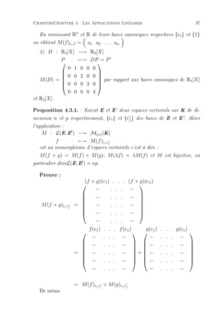 ChapitreChapitre 4 : Les Applications Linéaires                                                        37

     En munissant      Rn et R de leurs bases             canoniques respectives         {ei }   et   {1}
on obtient     M (f )ei ,1 = a1 a2 . . . an
     5)  D : R4 [X] −→ R3 [X]
             P      −→ DP = P
                          
                 0 1 0 0 0
                          
             0 0 2 0 0
     M (D) = 
              0 0 0 3 0  par
                                                rapport aux bases canoniques de                 R4 [X]
                          
                 0 0 0 0 4
et   R3 [X].

Proposition 4.3.1.          : Soient E et E' deux espaces vectoriels sur K de di-

mension    n   et   p   respectivement,     {ei }    et   {ej }   des bases de E et E'. Alors

l'application :
     M : L(E, E ) −→ Mp,n (K)
         f        −→ M (f )ei ,ej
     est un isomorphisme d'espaces vectoriels c'est à dire :

   M (f + g) = M (f ) + M (g), M (λf ) = λM (f )                        et   M   est bijective, en

particulier dimL(E, E ) = np.


     Preuve :
                            (f + g)(e1 ) . . .                (f + g)(en )
                                                                  
                                −       . . .                  −
                                −       . . .                  − 
                                                                  
                           
                                                                  
     M (f + g)ei ,ej     = 
                               −       . . .                  −  
                                −       . . .                  − 
                                                                  
                           
                                −       . . .                  −
                                 f (e1 ) . . . f (en )            g(e )      . . . g(en )
                                                                1                              
                                  −     .    .   .        −        −         .   .   .     −
                                  −     .    .   .        −     −          .   .   .     −
                                                                                               
                                                                                                 
                                                                                               
                         = 
                                 −     .    .   .        −    + −
                                                                           .   .   .     −      
                                                                                                  
                                  −     .    .   .        −     −          .   .   .     −
                                                                                               
                                                                                                 
                                  −     .    .   .        −        −         .   .   .     −


                         = M (f )ei ,ej + M (g)ei ,ej
     De même
 