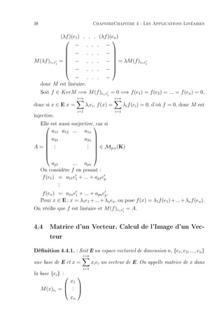 38                                           ChapitreChapitre 4 : Les Applications Linéaires

                (λf )(e1 ) . . . (λf )(en )
                                      
                       − . . . −
                   − . . . −
                                      
                                      
M (λf )ei ,ej   =  − . . . −  = λM (f )ei ,ej
                                      
                   − . . . −
                                      

                       − . . . −
     donc M est linéaire.
     Soit f ∈ KerM =⇒ M (f )ei ,ej = 0 =⇒ f (e1 ) = f (e2 ) = ... = f (en ) = 0,
                                 i=n                     i=n
donc si x ∈ E x =                      λi ei , f (x) =         λi f (ei ) = 0, d'où f = 0, donc M est
                                 i=1                     i=1
injective.
   Elle est aussi surjective, si
                             car
          a11 a12 ...                  a1n
          a21                          a2n 
                                          
           .                            .  ∈ M (K)
  
           .
           .                            . 
                                        . 
  
A=
                                              p,n
                                          
                                          
          ap1     ...                  apn
     On considère f en posant :
     f (e1 ) = a11 e1 + ... + ap1 ep
                .
                .
                .
   f (en ) = a1n e1 + ... + apn ep .
  Pour x ∈ E ; x = λ1 e1 + ... + λn en , on pose f (x) = λ1 f (e1 ) + ... + λn f (en ).
On vérie que f est linéaire et M (f )ei ,ej = A.


4.4 Matrice d'un Vecteur. Calcul de l'Image d'un Vec-
    teur
Dénition 4.4.1. : Soit E un espace vectoriel de dimension n, {e1, e2, ..., en}
                                     i=n
une base de E et            x=             xi ei   un vecteur de E. On appelle matrice de     x dans
                                     i=1
la base   {ei }     :
                                
                            x1
                            .
                            .
     M (x)ei =             .
                                
                                 
                            xn
 