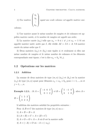 4                                    Chapitre thechapter : Calcul matriciel
                          
                       b1
                         
                      b2 
    3) Une matrice             ayant une seule colonne est appelée matrice uni-
                      . 
                         
                        .
                      . 
                       bm
colonne.


   1) Une matrice ayant le même nombre de rangées et de colonnes est ap-
pelées matrice carrée, et le nombre de rangées est appelé son ordre.
   2) La matrice carrée (aij ) telle que aij = 0 si i = j et aii = 1 ∀i est
appelée matrice unité, notée par I , elle vérie AI = IA = A, ∀A matrice
carrée du même ordre que I .
   3) Deux matrices (aij ) et (bij ) sont égales si et seulement si elles ont
même nombre de rangées et le même nombre de colonnes et les éléments
correspondants sont égaux ; c'est à dire aij = bij ∀i, j .


1.2 Opérations sur les matrices
1.2.1 Addition
    La somme de deux matrices de type (m, n) (aij ) et (bij ) est la matrice
(cij ) de type (m, n) ayant pour éléments cij = aij + bij pour i = 1, ..., m et
j = 1, ..., n.

                                 −4 6 3                 5 −1 0
Exemple 1.2.1. : Si A =                      et   B=               , alors   A+
                                  0 1 2                 3 1 0
         1 5 3
B=
         3 2 2

    L'addition des matrices satisfait les propriétés suivantes :
    Pour A, B et C des matrices de type (m, n) on a :
    1) A + B = B + A
    2) (A + B) + C = A + (B + C)
    3) A + O = O + A = A où O est la matrice nulle
    4) A + (−A) = O où −A = (−aij ).
 