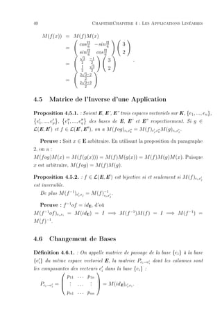 40                                  ChapitreChapitre 4 : Les Applications Linéaires

      M (f (x)) = M (f )M (x)
                          cos Π −sin Π
                              6       6              3
                    =         Π    Π
                          sin 6 cos 6                2
                           √
                             3 −1
                            2    2          3             .
                    =           √
                            1     3
                            2    2          2
                            √
                           3 3−2
                    =       √2
                           2 3+3
                              2


4.5 Matrice de l'Inverse d'une Application
Proposition 4.5.1. : Soient E, E', E trois espaces vectoriels sur K, {e1, ..., en},
 e1 , ..., ep , e1 , ..., eq des bases de E, E' et E respectivement.                  Si   g ∈
L(E, E ) et f ∈ L(E , E ), on a M (f og)ei ,ek = M (f )ej ,ek M (g)ei ,ej .

     Preuve : Soit x ∈ E arbitraire. En utilisant la proposition du paragraphe
2, on a :
M (f og)M (x) = M (f (g(x))) = M (f )M (g(x)) = M (f )M (g)M (x). Puisque
x est arbitraire, M (f og) = M (f )M (g).

Proposition 4.5.2. : f ∈ L(E, E ) est bijective si et seulement si M (f )e ,e                i   j

est inversible.

     De plus   M (f −1 )ei ,ej = M (f )−1
                                       ei ,e     .
                                             j


     Preuve : f −1of = id , d'oùE


M (f of )ei ,ei = M (idE ) = I =⇒ M (f −1 )M (f ) = I =⇒ M (f −1 ) =
        −1

M (f )−1 .


4.6 Changement de Bases
Dénition 4.6.1. : On appelle matrice de passage de la base {ei} à la base
{ei }   du même espace vectoriel E, la matrice                Pei →ei   dont les colonnes sont

les composantes des vecteurs           e   dans la base   {ei }   :
                                     i
                    p11 . . . p1n
                     .
                     .          .
                                .
     Pei →ei   =    .   ...    .      = M (idE )ei ,ei .
                                     

                    pn1 . . . pnn
 
